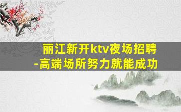 丽江新开ktv夜场招聘-高端场所努力就能成功